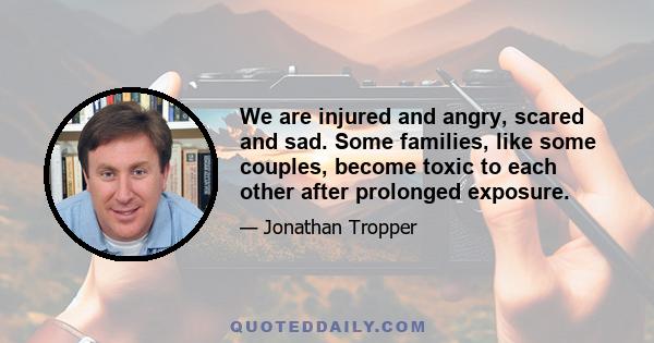 We are injured and angry, scared and sad. Some families, like some couples, become toxic to each other after prolonged exposure.