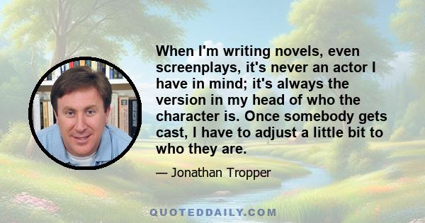 When I'm writing novels, even screenplays, it's never an actor I have in mind; it's always the version in my head of who the character is. Once somebody gets cast, I have to adjust a little bit to who they are.