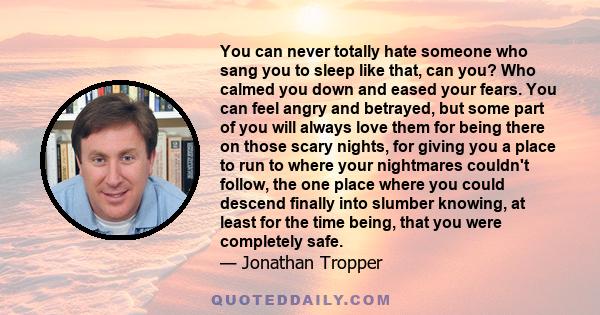 You can never totally hate someone who sang you to sleep like that, can you? Who calmed you down and eased your fears. You can feel angry and betrayed, but some part of you will always love them for being there on those 