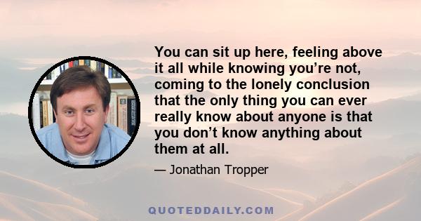 You can sit up here, feeling above it all while knowing you’re not, coming to the lonely conclusion that the only thing you can ever really know about anyone is that you don’t know anything about them at all.