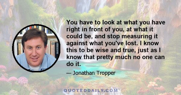 You have to look at what you have right in front of you, at what it could be, and stop measuring it against what you've lost. I know this to be wise and true, just as I know that pretty much no one can do it.