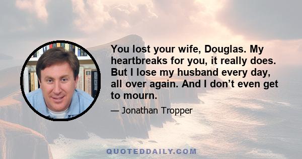 You lost your wife, Douglas. My heartbreaks for you, it really does. But I lose my husband every day, all over again. And I don’t even get to mourn.