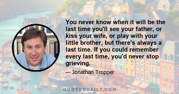 You never know when it will be the last time you'll see your father, or kiss your wife, or play with your little brother, but there's always a last time. If you could remember every last time, you'd never stop grieving.