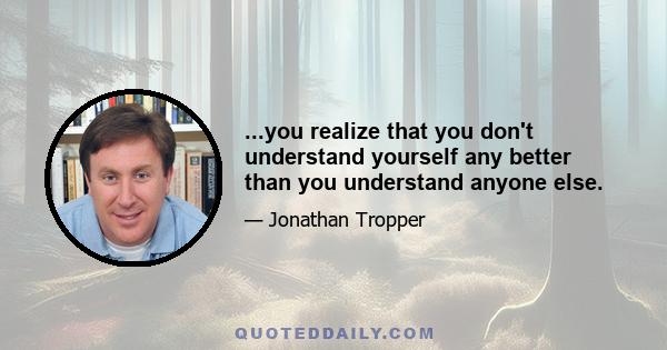 ...you realize that you don't understand yourself any better than you understand anyone else.