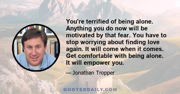 You're terrified of being alone. Anything you do now will be motivated by that fear. You have to stop worrying about finding love again. It will come when it comes. Get comfortable with being alone. It will empower you.