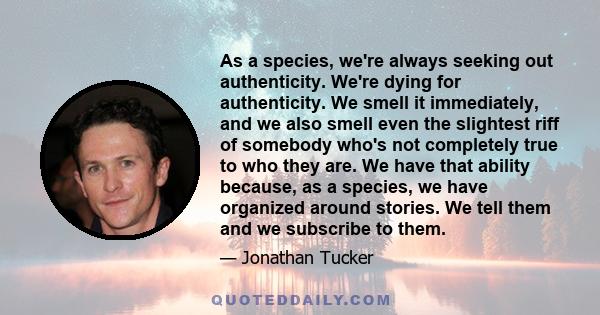 As a species, we're always seeking out authenticity. We're dying for authenticity. We smell it immediately, and we also smell even the slightest riff of somebody who's not completely true to who they are. We have that