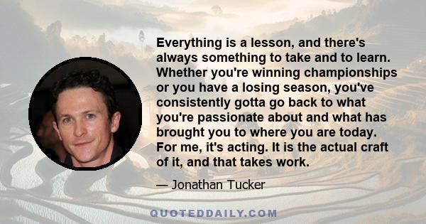 Everything is a lesson, and there's always something to take and to learn. Whether you're winning championships or you have a losing season, you've consistently gotta go back to what you're passionate about and what has 