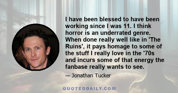 I have been blessed to have been working since I was 11. I think horror is an underrated genre. When done really well like in 'The Ruins', it pays homage to some of the stuff I really love in the '70s and incurs some of 