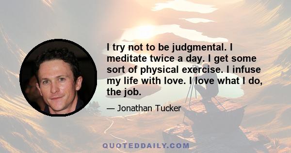 I try not to be judgmental. I meditate twice a day. I get some sort of physical exercise. I infuse my life with love. I love what I do, the job.