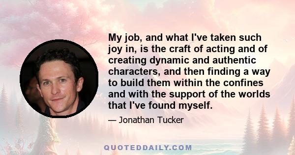 My job, and what I've taken such joy in, is the craft of acting and of creating dynamic and authentic characters, and then finding a way to build them within the confines and with the support of the worlds that I've