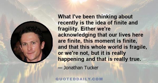 What I've been thinking about recently is the idea of finite and fragility. Either we're acknowledging that our lives here are finite, this moment is finite, and that this whole world is fragile, or we're not, but it is 