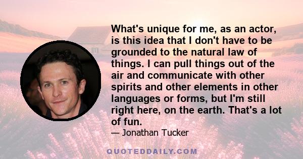 What's unique for me, as an actor, is this idea that I don't have to be grounded to the natural law of things. I can pull things out of the air and communicate with other spirits and other elements in other languages or 