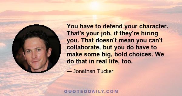 You have to defend your character. That's your job, if they're hiring you. That doesn't mean you can't collaborate, but you do have to make some big, bold choices. We do that in real life, too.