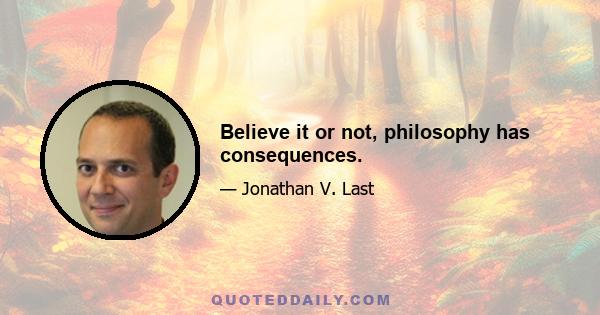 Believe it or not, philosophy has consequences.