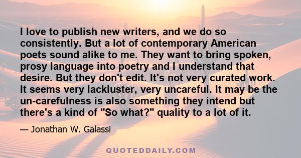 I love to publish new writers, and we do so consistently. But a lot of contemporary American poets sound alike to me. They want to bring spoken, prosy language into poetry and I understand that desire. But they don't