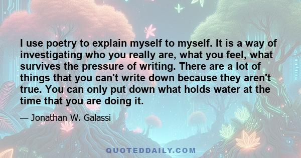 I use poetry to explain myself to myself. It is a way of investigating who you really are, what you feel, what survives the pressure of writing. There are a lot of things that you can't write down because they aren't