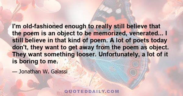 I'm old-fashioned enough to really still believe that the poem is an object to be memorized, venerated... I still believe in that kind of poem. A lot of poets today don't, they want to get away from the poem as object.