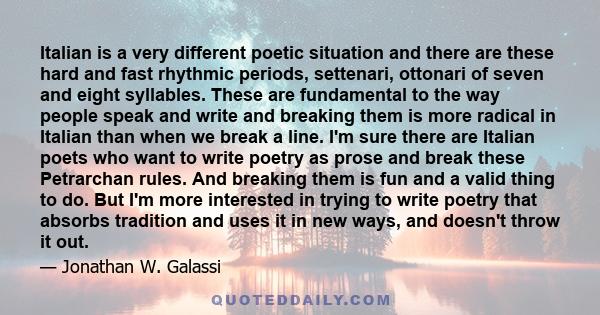 Italian is a very different poetic situation and there are these hard and fast rhythmic periods, settenari, ottonari of seven and eight syllables. These are fundamental to the way people speak and write and breaking