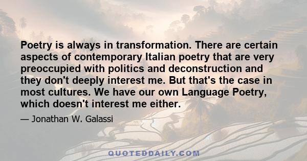 Poetry is always in transformation. There are certain aspects of contemporary Italian poetry that are very preoccupied with politics and deconstruction and they don't deeply interest me. But that's the case in most