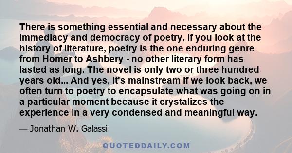 There is something essential and necessary about the immediacy and democracy of poetry. If you look at the history of literature, poetry is the one enduring genre from Homer to Ashbery - no other literary form has