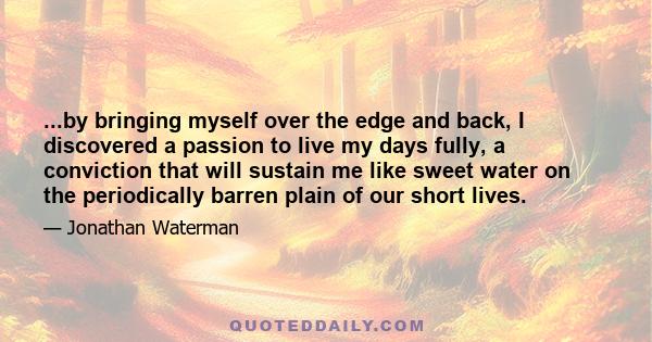 ...by bringing myself over the edge and back, I discovered a passion to live my days fully, a conviction that will sustain me like sweet water on the periodically barren plain of our short lives.