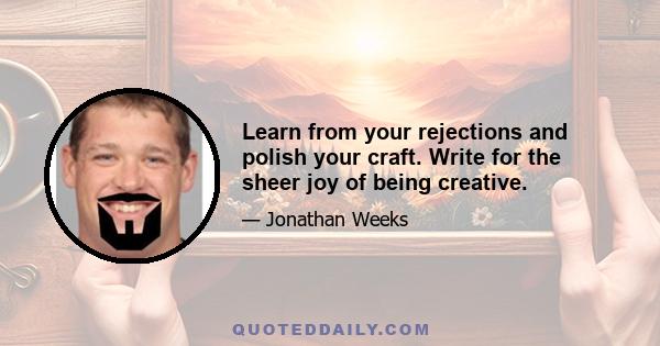 Learn from your rejections and polish your craft. Write for the sheer joy of being creative.