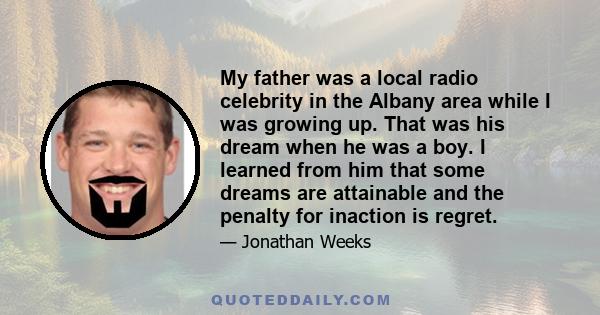 My father was a local radio celebrity in the Albany area while I was growing up. That was his dream when he was a boy. I learned from him that some dreams are attainable and the penalty for inaction is regret.