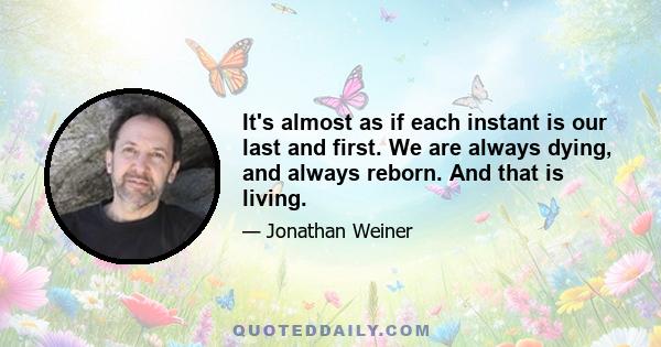 It's almost as if each instant is our last and first. We are always dying, and always reborn. And that is living.