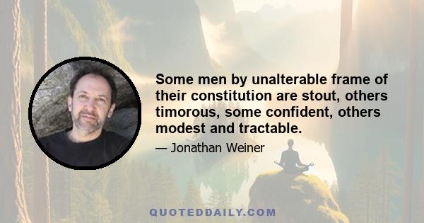 Some men by unalterable frame of their constitution are stout, others timorous, some confident, others modest and tractable.