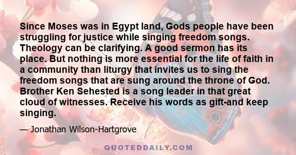 Since Moses was in Egypt land, Gods people have been struggling for justice while singing freedom songs. Theology can be clarifying. A good sermon has its place. But nothing is more essential for the life of faith in a