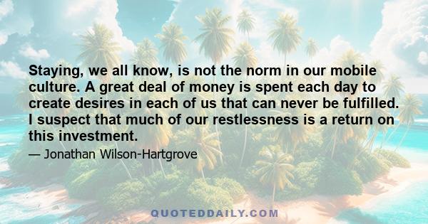 Staying, we all know, is not the norm in our mobile culture. A great deal of money is spent each day to create desires in each of us that can never be fulfilled. I suspect that much of our restlessness is a return on