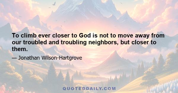 To climb ever closer to God is not to move away from our troubled and troubling neighbors, but closer to them.