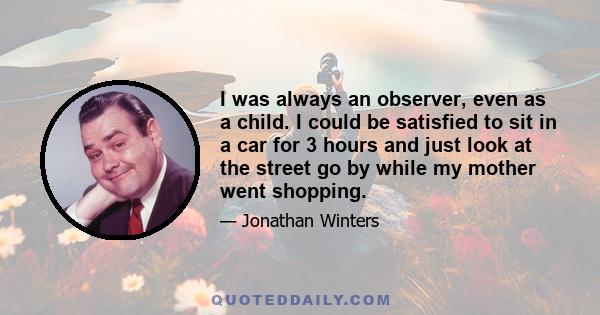 I was always an observer, even as a child. I could be satisfied to sit in a car for 3 hours and just look at the street go by while my mother went shopping.