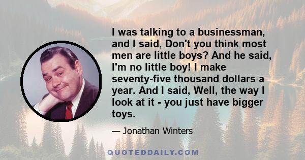 I was talking to a businessman, and I said, Don't you think most men are little boys? And he said, I'm no little boy! I make seventy-five thousand dollars a year. And I said, Well, the way I look at it - you just have