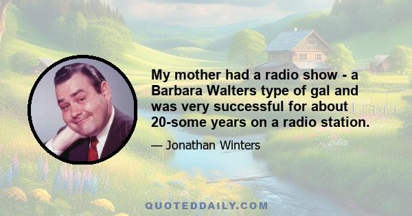 My mother had a radio show - a Barbara Walters type of gal and was very successful for about 20-some years on a radio station.