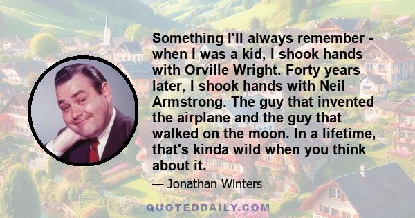 Something I'll always remember - when I was a kid, I shook hands with Orville Wright. Forty years later, I shook hands with Neil Armstrong. The guy that invented the airplane and the guy that walked on the moon. In a