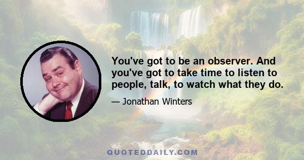 You've got to be an observer. And you've got to take time to listen to people, talk, to watch what they do.