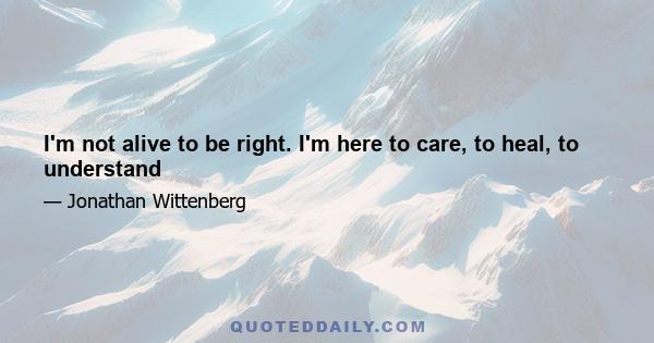 I'm not alive to be right. I'm here to care, to heal, to understand