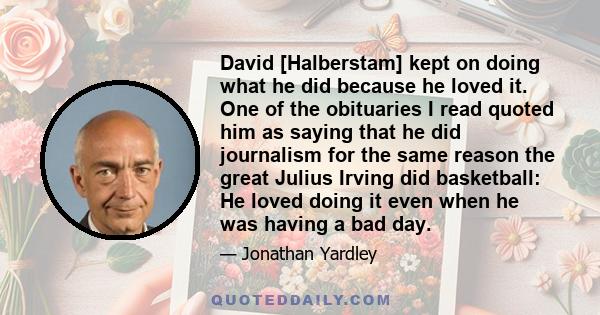 David [Halberstam] kept on doing what he did because he loved it. One of the obituaries I read quoted him as saying that he did journalism for the same reason the great Julius Irving did basketball: He loved doing it