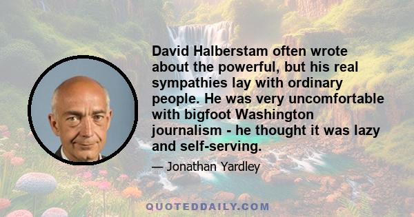 David Halberstam often wrote about the powerful, but his real sympathies lay with ordinary people. He was very uncomfortable with bigfoot Washington journalism - he thought it was lazy and self-serving.