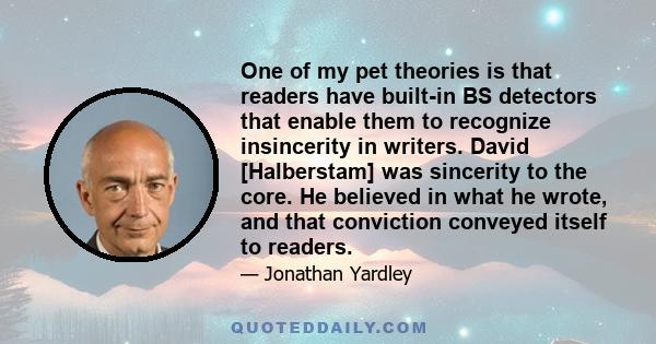 One of my pet theories is that readers have built-in BS detectors that enable them to recognize insincerity in writers. David [Halberstam] was sincerity to the core. He believed in what he wrote, and that conviction