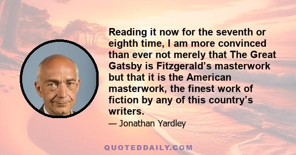 Reading it now for the seventh or eighth time, I am more convinced than ever not merely that The Great Gatsby is Fitzgerald’s masterwork but that it is the American masterwork, the finest work of fiction by any of this