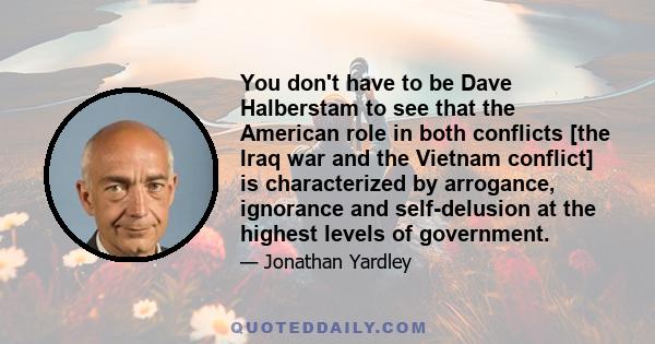 You don't have to be Dave Halberstam to see that the American role in both conflicts [the Iraq war and the Vietnam conflict] is characterized by arrogance, ignorance and self-delusion at the highest levels of government.