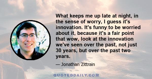 What keeps me up late at night, in the sense of worry, I guess it's innovation. It's funny to be worried about it, because it's a fair point that wow, look at the innovation we've seen over the past, not just 30 years,