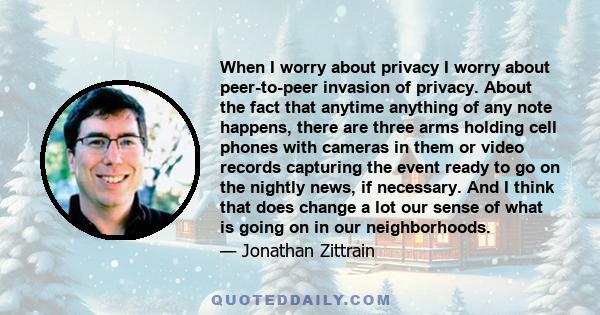 When I worry about privacy I worry about peer-to-peer invasion of privacy. About the fact that anytime anything of any note happens, there are three arms holding cell phones with cameras in them or video records