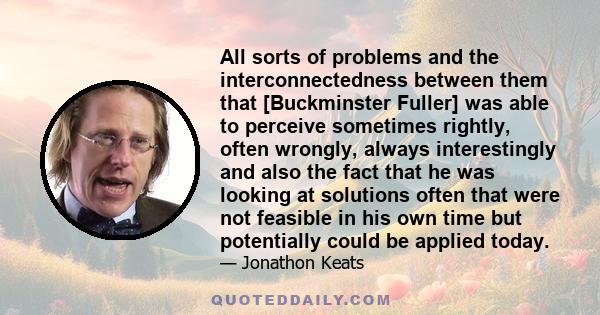 All sorts of problems and the interconnectedness between them that [Buckminster Fuller] was able to perceive sometimes rightly, often wrongly, always interestingly and also the fact that he was looking at solutions