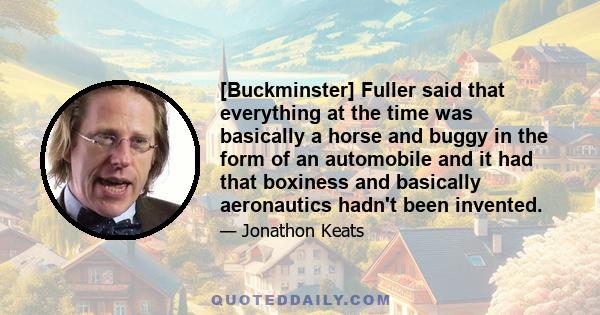 [Buckminster] Fuller said that everything at the time was basically a horse and buggy in the form of an automobile and it had that boxiness and basically aeronautics hadn't been invented.