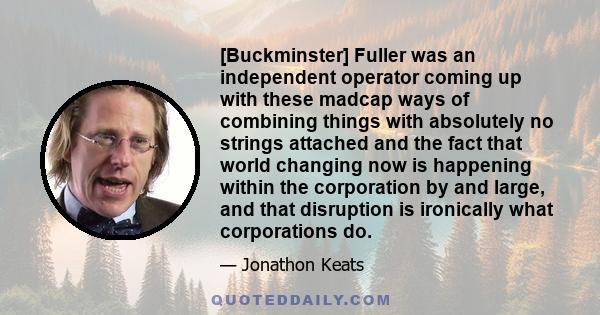 [Buckminster] Fuller was an independent operator coming up with these madcap ways of combining things with absolutely no strings attached and the fact that world changing now is happening within the corporation by and