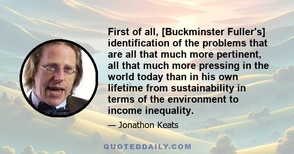 First of all, [Buckminster Fuller's] identification of the problems that are all that much more pertinent, all that much more pressing in the world today than in his own lifetime from sustainability in terms of the