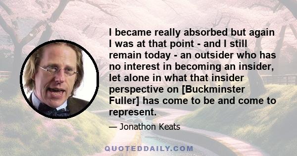 I became really absorbed but again I was at that point - and I still remain today - an outsider who has no interest in becoming an insider, let alone in what that insider perspective on [Buckminster Fuller] has come to